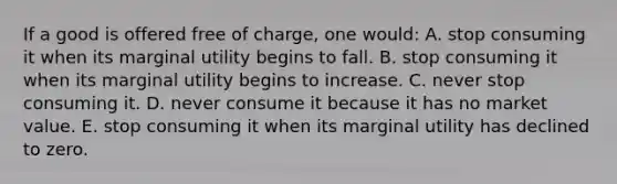 If a good is offered free of charge, one would: A. stop consuming it when its marginal utility begins to fall. B. stop consuming it when its marginal utility begins to increase. C. never stop consuming it. D. never consume it because it has no market value. E. stop consuming it when its marginal utility has declined to zero.