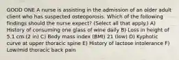 GOOD ONE A nurse is assisting in the admission of an older adult client who has suspected osteoporosis. Which of the following findings should the nurse expect? (Select all that apply.) A) History of consuming one glass of wine daily B) Loss in height of 5.1 cm (2 in) C) Body mass index (BMI) 21 (low) D) Kyphotic curve at upper thoracic spine E) History of lactose intolerance F) Low/mid thoracic back pain