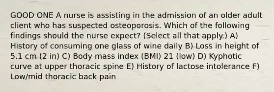 GOOD ONE A nurse is assisting in the admission of an older adult client who has suspected osteoporosis. Which of the following findings should the nurse expect? (Select all that apply.) A) History of consuming one glass of wine daily B) Loss in height of 5.1 cm (2 in) C) Body mass index (BMI) 21 (low) D) Kyphotic curve at upper thoracic spine E) History of lactose intolerance F) Low/mid thoracic back pain