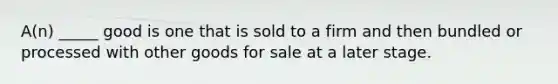 A(n) _____ good is one that is sold to a firm and then bundled or processed with other goods for sale at a later stage.