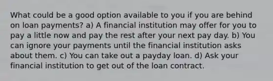 What could be a good option available to you if you are behind on loan payments? a) A financial institution may offer for you to pay a little now and pay the rest after your next pay day. b) You can ignore your payments until the financial institution asks about them. c) You can take out a payday loan. d) Ask your financial institution to get out of the loan contract.