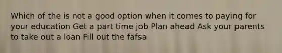 Which of the is not a good option when it comes to paying for your education Get a part time job Plan ahead Ask your parents to take out a loan Fill out the fafsa