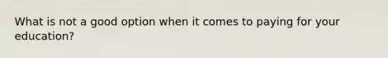 What is not a good option when it comes to paying for your education?