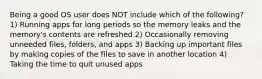 Being a good OS user does NOT include which of the following? 1) Running apps for long periods so the memory leaks and the memory's contents are refreshed 2) Occasionally removing unneeded files, folders, and apps 3) Backing up important files by making copies of the files to save in another location 4) Taking the time to quit unused apps