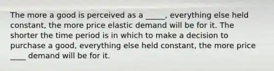 The more a good is perceived as a _____, everything else held constant, the more price elastic demand will be for it. The shorter the time period is in which to make a decision to purchase a good, everything else held constant, the more price ____ demand will be for it.