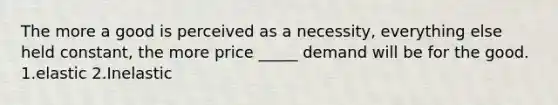 The more a good is perceived as a necessity, everything else held constant, the more price _____ demand will be for the good. 1.elastic 2.Inelastic