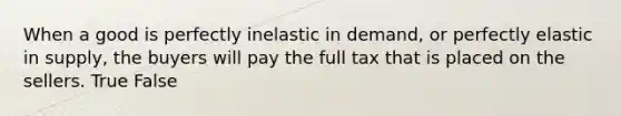 When a good is perfectly inelastic in demand, or perfectly elastic in supply, the buyers will pay the full tax that is placed on the sellers. True False