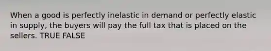 When a good is perfectly inelastic in demand or perfectly elastic in supply, the buyers will pay the full tax that is placed on the sellers. TRUE FALSE