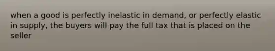 when a good is perfectly inelastic in demand, or perfectly elastic in supply, the buyers will pay the full tax that is placed on the seller