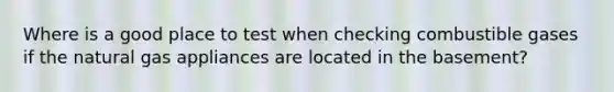 Where is a good place to test when checking combustible gases if the natural gas appliances are located in the basement?