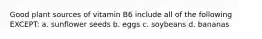 Good plant sources of vitamin B6 include all of the following EXCEPT: a. sunflower seeds b. eggs c. soybeans d. bananas