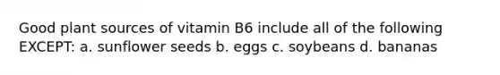 Good plant sources of vitamin B6 include all of the following EXCEPT: a. sunflower seeds b. eggs c. soybeans d. bananas