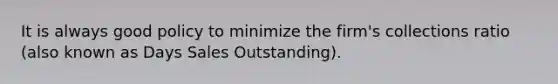 It is always good policy to minimize the firm's collections ratio (also known as Days Sales Outstanding).