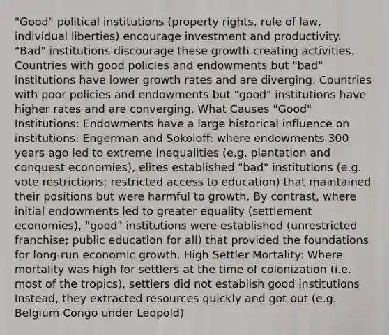 "Good" political institutions (property rights, rule of law, individual liberties) encourage investment and productivity. "Bad" institutions discourage these growth-creating activities. Countries with good policies and endowments but "bad" institutions have lower growth rates and are diverging. Countries with poor policies and endowments but "good" institutions have higher rates and are converging. What Causes "Good" Institutions: Endowments have a large historical influence on institutions: Engerman and Sokoloff: where endowments 300 years ago led to extreme inequalities (e.g. plantation and conquest economies), elites established "bad" institutions (e.g. vote restrictions; restricted access to education) that maintained their positions but were harmful to growth. By contrast, where initial endowments led to greater equality (settlement economies), "good" institutions were established (unrestricted franchise; public education for all) that provided the foundations for long-run economic growth. High Settler Mortality: Where mortality was high for settlers at the time of colonization (i.e. most of the tropics), settlers did not establish good institutions Instead, they extracted resources quickly and got out (e.g. Belgium Congo under Leopold)