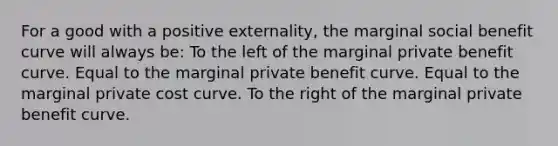 For a good with a positive externality, the marginal social benefit curve will always be: To the left of the marginal private benefit curve. Equal to the marginal private benefit curve. Equal to the marginal private cost curve. To the right of the marginal private benefit curve.