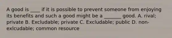 A good is ____ if it is possible to prevent someone from enjoying its benefits and such a good might be a _______ good. A. rival; private B. Excludable; private C. Excludable; public D. non-exlcudable; common resource