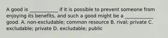 A good is ____________ if it is possible to prevent someone from enjoying its benefits, and such a good might be a ____________ good. A. non-excludable; common resource B. rival; private C. excludable; private D. excludable; public