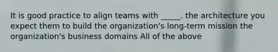 It is good practice to align teams with _____. the architecture you expect them to build the organization's long-term mission the organization's business domains All of the above