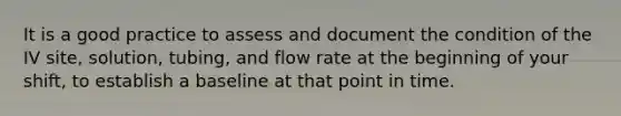 It is a good practice to assess and document the condition of the IV site, solution, tubing, and flow rate at the beginning of your shift, to establish a baseline at that point in time.