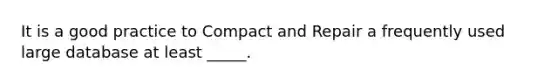 It is a good practice to Compact and Repair a frequently used large database at least _____.