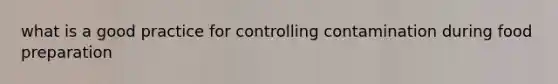 what is a good practice for controlling contamination during food preparation