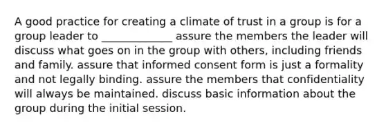 A good practice for creating a climate of trust in a group is for a group leader to _____________ assure the members the leader will discuss what goes on in the group with others, including friends and family. assure that informed consent form is just a formality and not legally binding. assure the members that confidentiality will always be maintained. discuss basic information about the group during the initial session.