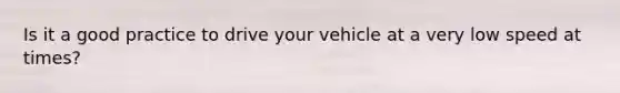 Is it a good practice to drive your vehicle at a very low speed at times?