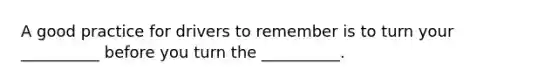 A good practice for drivers to remember is to turn your __________ before you turn the __________.