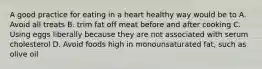 A good practice for eating in a heart healthy way would be to A. Avoid all treats B. trim fat off meat before and after cooking C. Using eggs liberally because they are not associated with serum cholesterol D. Avoid foods high in monounsaturated fat, such as olive oil