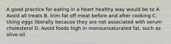 A good practice for eating in a heart healthy way would be to A. Avoid all treats B. trim fat off meat before and after cooking C. Using eggs liberally because they are not associated with serum cholesterol D. Avoid foods high in monounsaturated fat, such as olive oil