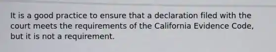 It is a good practice to ensure that a declaration filed with the court meets the requirements of the California Evidence Code, but it is not a requirement.