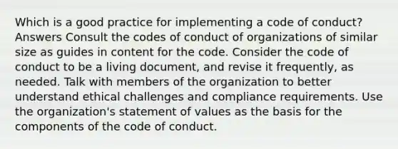 Which is a good practice for implementing a code of conduct? Answers Consult the codes of conduct of organizations of similar size as guides in content for the code. Consider the code of conduct to be a living document, and revise it frequently, as needed. Talk with members of the organization to better understand ethical challenges and compliance requirements. Use the organization's statement of values as the basis for the components of the code of conduct.