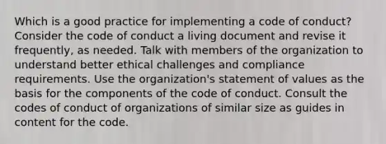 Which is a good practice for implementing a code of conduct? Consider the code of conduct a living document and revise it frequently, as needed. Talk with members of the organization to understand better ethical challenges and compliance requirements. Use the organization's statement of values as the basis for the components of the code of conduct. Consult the codes of conduct of organizations of similar size as guides in content for the code.