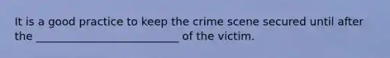 It is a good practice to keep the crime scene secured until after the __________________________ of the victim.