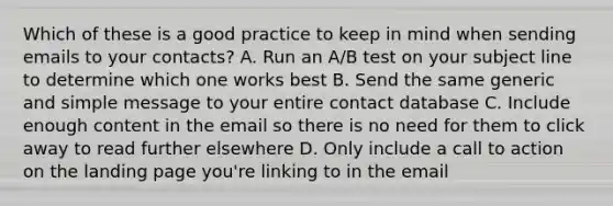 Which of these is a good practice to keep in mind when sending emails to your contacts? A. Run an A/B test on your subject line to determine which one works best B. Send the same generic and simple message to your entire contact database C. Include enough content in the email so there is no need for them to click away to read further elsewhere D. Only include a call to action on the landing page you're linking to in the email