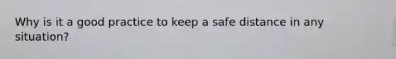 Why is it a good practice to keep a safe distance in any situation?