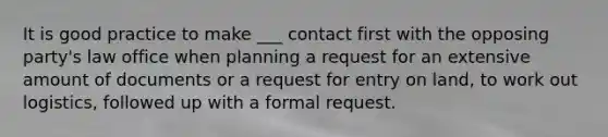 It is good practice to make ___ contact first with the opposing party's law office when planning a request for an extensive amount of documents or a request for entry on land, to work out logistics, followed up with a formal request.