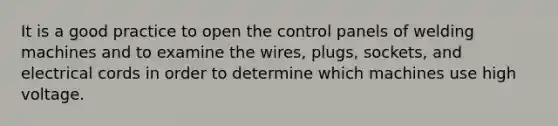 It is a good practice to open the control panels of welding machines and to examine the wires, plugs, sockets, and electrical cords in order to determine which machines use high voltage.