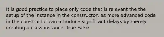 It is good practice to place only code that is relevant the the setup of the instance in the constructor, as more advanced code in the constructor can introduce significant delays by merely creating a class instance. True False