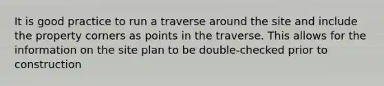 It is good practice to run a traverse around the site and include the property corners as points in the traverse. This allows for the information on the site plan to be double-checked prior to construction