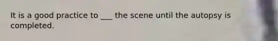 It is a good practice to ___ the scene until the autopsy is completed.