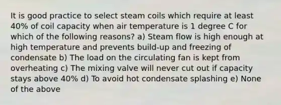 It is good practice to select steam coils which require at least 40% of coil capacity when air temperature is 1 degree C for which of the following reasons? a) Steam flow is high enough at high temperature and prevents build-up and freezing of condensate b) The load on the circulating fan is kept from overheating c) The mixing valve will never cut out if capacity stays above 40% d) To avoid hot condensate splashing e) None of the above