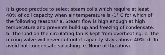 It is good practice to select steam coils which require at least 40% of coil capacity when air temperature is -1° C for which of the following reasons? a. Steam flow is high enough at high temperature and prevents build-up and freezing of condensate. b. The load on the circulating fan is kept from overheating. c. The mixing valve will never cut out if capacity stays above 40%. d. To avoid hot condensate splashing. e. None of the above.