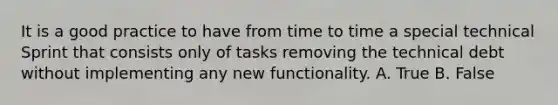 It is a good practice to have from time to time a special technical Sprint that consists only of tasks removing the technical debt without implementing any new functionality. A. True B. False