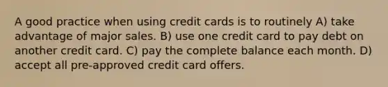 A good practice when using credit cards is to routinely A) take advantage of major sales. B) use one credit card to pay debt on another credit card. C) pay the complete balance each month. D) accept all pre-approved credit card offers.