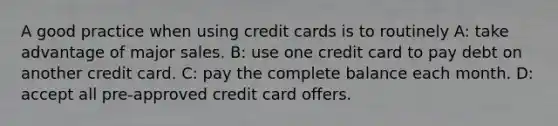 A good practice when using credit cards is to routinely A: take advantage of major sales. B: use one credit card to pay debt on another credit card. C: pay the complete balance each month. D: accept all pre-approved credit card offers.