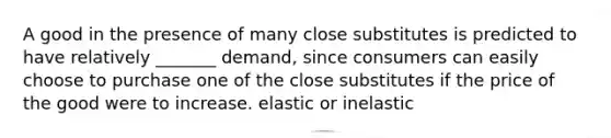 A good in the presence of many close substitutes is predicted to have relatively _______ demand, since consumers can easily choose to purchase one of the close substitutes if the price of the good were to increase. elastic or inelastic