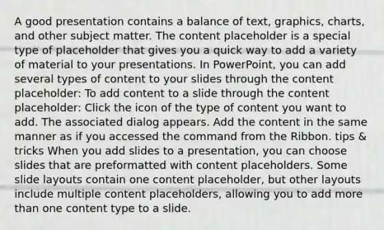 A good presentation contains a balance of text, graphics, charts, and other subject matter. The content placeholder is a special type of placeholder that gives you a quick way to add a variety of material to your presentations. In PowerPoint, you can add several types of content to your slides through the content placeholder: To add content to a slide through the content placeholder: Click the icon of the type of content you want to add. The associated dialog appears. Add the content in the same manner as if you accessed the command from the Ribbon. tips & tricks When you add slides to a presentation, you can choose slides that are preformatted with content placeholders. Some slide layouts contain one content placeholder, but other layouts include multiple content placeholders, allowing you to add more than one content type to a slide.