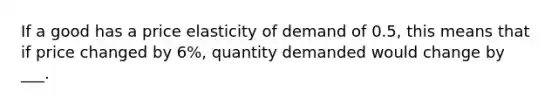 If a good has a price elasticity of demand of 0.5, this means that if price changed by 6%, quantity demanded would change by ___.