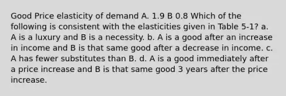 Good Price elasticity of demand A. 1.9 B 0.8 Which of the following is consistent with the elasticities given in Table 5-1? a. A is a luxury and B is a necessity. b. A is a good after an increase in income and B is that same good after a decrease in income. c. A has fewer substitutes than B. d. A is a good immediately after a price increase and B is that same good 3 years after the price increase.